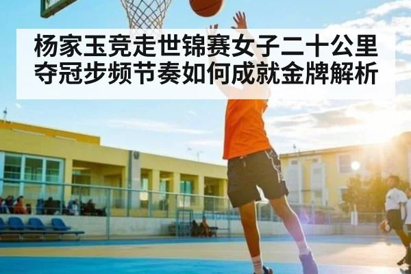 杨家玉竞走世锦赛女子二十公里夺冠步频节奏如何成就金牌解析